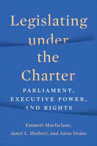 Legislating under the Charter: Parliament, Executive Power, and Rights By Emmett Macfarlane, Janet Hiebert and Anna Drake